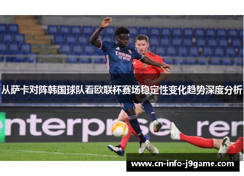从萨卡对阵韩国球队看欧联杯赛场稳定性变化趋势深度分析