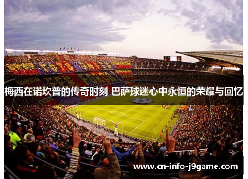 梅西在诺坎普的传奇时刻 巴萨球迷心中永恒的荣耀与回忆 梅西在诺坎普的传奇时刻 巴萨球迷心中永恒的荣耀与回忆